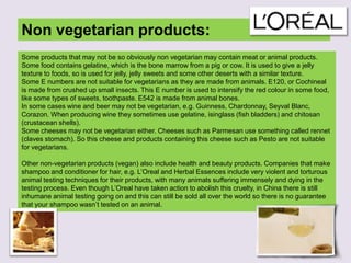 Non vegetarian products:
Some products that may not be so obviously non vegetarian may contain meat or animal products.
Some food contains gelatine, which is the bone marrow from a pig or cow. It is used to give a jelly
texture to foods, so is used for jelly, jelly sweets and some other deserts with a similar texture.
Some E numbers are not suitable for vegetarians as they are made from animals. E120, or Cochineal
is made from crushed up small insects. This E number is used to intensify the red colour in some food,
like some types of sweets, toothpaste. E542 is made from animal bones.
In some cases wine and beer may not be vegetarian, e.g. Guinness, Chardonnay, Seyval Blanc,
Corazon. When producing wine they sometimes use gelatine, isinglass (fish bladders) and chitosan
(crustacean shells).
Some cheeses may not be vegetarian either. Cheeses such as Parmesan use something called rennet
(claves stomach). So this cheese and products containing this cheese such as Pesto are not suitable
for vegetarians.
Other non-vegetarian products (vegan) also include health and beauty products. Companies that make
shampoo and conditioner for hair, e.g. L‟Oreal and Herbal Essences include very violent and torturous
animal testing techniques for their products, with many animals suffering immensely and dying in the
testing process. Even though L‟Oreal have taken action to abolish this cruelty, in China there is still
inhumane animal testing going on and this can still be sold all over the world so there is no guarantee
that your shampoo wasn‟t tested on an animal.
 
