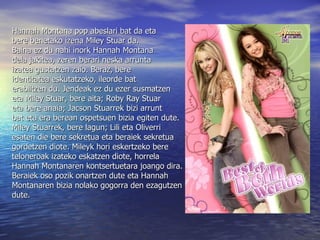 Hannah Montana pop abeslari bat da eta  bere benetako izena Miley Stuar da.  Baina ez du nahi inork Hannah Montana  dela jakitea, zeren berari neska arrunta  izatea gustatzen zaio. Beraz, bere  identitatea eskutatzeko, ileorde bat  erabiltzen du. Jendeak ez du ezer susmatzen  eta Miley Stuar, bere aita; Roby Ray Stuar  eta bere anaia; Jacson Stuarrek bizi arrunt  bat eta era berean ospetsuen bizia egiten dute.  Miley Stuarrek, bere lagun; Lili eta Oliverri  esaten die bere sekretua eta beraiek sekretua  gordetzen diote. Mileyk hori eskertzeko bere  teloneroak izateko eskatzen diote, horrela  Hannah Montanaren kontsertuetara joango dira.  Beraiek oso pozik onartzen dute eta Hannah  Montanaren bizia nolako gogorra den ezagutzen  dute. 