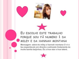 Eu escolhi este trabalho porque sou fã numero 1 da miley e da hannahmontanaMensagem: adoro-te miley e hannahmontana vi o teu espectáculo em directo e estiveste lindamente és muito bonita beijinhos. És a truestar e truetalent.