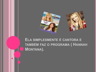 Ela simplesmente é cantora e também faz o programa (	Hannah Montana).