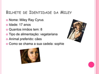 Bilhete de Identidade da MileyNome: Miley Ray CyrusIdade: 17 anosQuantos irmãos tem: 8Tipo de alimentação: vegetarianaAnimal preferido: cãesComo se chama a sua cadela: sophie