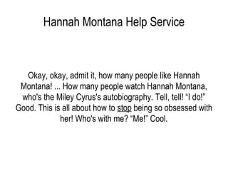 Hannah Montana Help Service Okay, okay, admit it, how many people like Hannah Montana! ... How many people watch Hannah Montana, who's the Miley Cyrus's autobiography. Tell, tell! “I do!” Good. This is all about how to  stop  being so obsessed with her! Who's with me? “Me!” Cool. 
