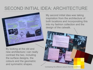 SECOND INITIAL IDEA: ARCHITECTURE
My second initial idea was taking
inspiration from the architecture of
both locations and incorporating this
into my fashion collection and the
design of the catwalk.
By looking at the old and
new architecture i can really
contrast the two, including
the surface designs, the
colours and the geometric
and symmetric shapes.
Contrasting the different colours from the architecture
 