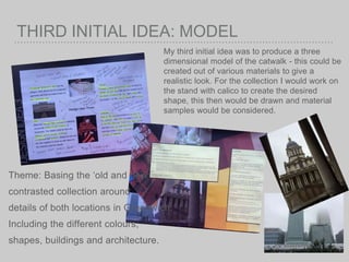 THIRD INITIAL IDEA: MODEL
My third initial idea was to produce a three
dimensional model of the catwalk - this could be
created out of various materials to give a
realistic look. For the collection I would work on
the stand with calico to create the desired
shape, this then would be drawn and material
samples would be considered.
Theme: Basing the ‘old and new
contrasted collection around
details of both locations in Greenwich.
Including the different colours,
shapes, buildings and architecture.
 