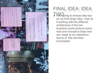 FINAL IDEA: IDEA
TWO➤ I am going to choose idea two
as my final deign idea. I feel as
if working with the different
architecture of the two
locations could produce some
new and innovative ideas that
can relate to my collections
theme of ‘Old and New
Contrasted’.
 