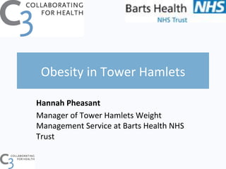Obesity	
  in	
  Tower	
  Hamlets	
  
Hannah	
  Pheasant	
  
Manager	
  of	
  Tower	
  Hamlets	
  Weight	
  
Management	
  Service	
  at	
  Barts	
  Health	
  NHS	
  
Trust	
  
	
  
 