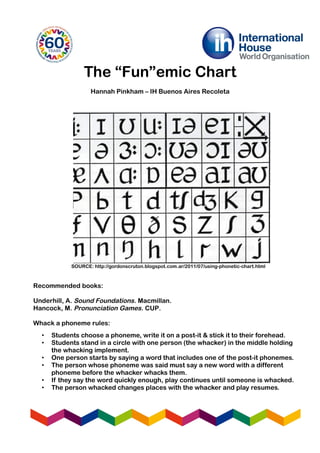 The “Fun”emic Chart
Hannah Pinkham – IH Buenos Aires Recoleta
Recommended books:
Underhill, A. Sound Foundations. Macmillan.
Hancock, M. Pronunciation Games. CUP.
Whack a phoneme rules:
SOURCE: http://gordonscruton.blogspot.com.ar/2011/07/using-phonetic-chart.html
• Students choose a phoneme, write it on a post-it & stick it to their forehead.
• Students stand in a circle with one person (the whacker) in the middle holding
the whacking implement.
• One person starts by saying a word that includes one of the post-it phonemes.
• The person whose phoneme was said must say a new word with a different
phoneme before the whacker whacks them.
• If they say the word quickly enough, play continues until someone is whacked.
• The person whacked changes places with the whacker and play resumes.
 