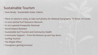 Sustainable Tourism
• Sean Brody - Sustainable Stoke: Liberia
• Went to Liberia in 2009, to take surf photos for National Geographic TV Show: On Surfari
• In 2010 started Surf Resource Network
• In 2012 opened Kwepunha Retereat
• Social Impact Business
• Sustainable Surf Tourism and Community Health
• Community Support – From the Bottom up and Top down
• Surfing Tourism
• The Ripple Effect
• Youngsters getting involved
 