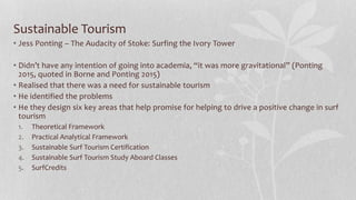 Sustainable Tourism
• Jess Ponting – The Audacity of Stoke: Surfing the Ivory Tower
• Didn’t have any intention of going into academia, “it was more gravitational” (Ponting
2015, quoted in Borne and Ponting 2015)
• Realised that there was a need for sustainable tourism
• He identified the problems
• He they design six key areas that help promise for helping to drive a positive change in surf
tourism
1. Theoretical Framework
2. Practical Analytical Framework
3. Sustainable Surf Tourism Certification
4. Sustainable Surf Tourism Study Aboard Classes
5. SurfCredits
 