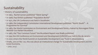 Sustainability
• History of sustainability
• In 1962, Rachel Carson published “Silent Spring”
• In 1968, Paul Ehrlich published “Population Bomb”
• In 1972, the UN Conference was held in Stockholm
• In 1980, the Independent Commission International Development publishes “North: South” – A
Programme for Survival”
• In 1983, the World Commission on Environment and Development forms, chaired by Norwegian Prime
Minister Gro Harlem Bruntland
• In 1987, the “Our Common Future” the Bruntland Report was finally published
• In 1992 the UN Conference on Environment and Development (UNCED) was held in Rio de Janeiro
• In 2002 where the World Summit on Sustainable Development was “held in Johannesburg
• Finally, 2012 or Rio +20, this was about an Institutional change for Sustainable Development and the
Green Economy.
• (IISD, 2012)
 