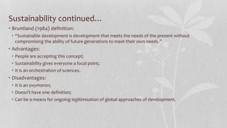 Sustainability continued…
• Bruntland (1984) definition:
• “Sustainable development is development that meets the needs of the present without
compromising the ability of future generations to meet their own needs.”
• Advantages:
• People are accepting this concept;
• Sustainability gives everyone a focal point;
• It is an orchestration of sciences.
• Disadvantages:
• It is an oxymoron;
• Doesn’t have one definition;
• Can be a means for ongoing legitimisation of global approaches of development.
 