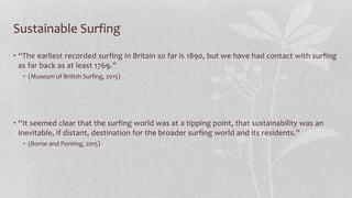 Sustainable Surfing
• “The earliest recorded surfing in Britain so far is 1890, but we have had contact with surfing
as far back as at least 1769.”
• (Museum of British Surfing, 2015)
• “It seemed clear that the surfing world was at a tipping point, that sustainability was an
inevitable, if distant, destination for the broader surfing world and its residents.”
• (Borne and Ponting, 2015)
 