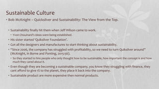 Sustainable Culture
• Bob McKnight – Quicksilver and Sustainability: The View from the Top.
• Sustainability finally hit them when Jeff Wilson came to work.
• Yvon Chouinard’s ideas were being established.
• His sister started ‘Quiksilver Foundation’.
• Got all the designers and manufactures to start thinking about sustainability.
• “Since 2006, the company has struggled with profitability, so we need to turn Quiksilver around”
(McKnight, in Borne and Ponting, 2015:56).
• So they started to hire people who only thought how to be sustainable, how important the concept is and how
much they cared about it.
• Even though they are becoming a sustainable company, you know they struggling with finance, they
cant afford to give 1% to the planet, they place it back into the company.
• Sustainable product are more expensive then normal products.
 