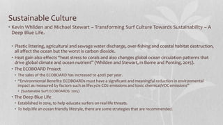 Sustainable Culture
• Kevin Whilden and Michael Stewart – Transforming Surf Culture Towards Sustainability – A
Deep Blue Life.
• Plastic littering, agricultural and sewage water discharge, over-fishing and coastal habitat destruction,
all affect the ocean but the worst is carbon dioxide.
• Heat gain also effects “heat stress to corals and also changes global ocean circulation patterns that
drive global climate and ocean nutrient” (Whilden and Stewart, in Borne and Ponting, 2015).
• The ECOBOARD Project
• The sales of the ECOBOARD has increased to 400% per year.
• “Environmental Benefits: ECOBOARDs must have a significant and meaningful reduction in environmental
impact as measured by factors such as lifecycle CO2 emissions and toxic chemical/VOC emissions”
• (Sustainable Surf: ECOBOARDS: 2015)
• The Deep Blue Life
• Established in 2014, to help educate surfers on real life threats.
• To help life an ocean friendly lifestyle, there are some strategies that are recommended.
 
