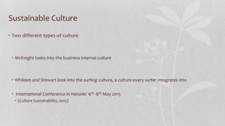 Sustainable Culture
• Two different types of culture
• McKnight looks into the business internal culture
• Whilden and Stewart look into the surfing culture, a culture every surfer integrates into
• International Conference in Helsinki 6th -8th May 2015
• (Culture Sustainability, 2015)
 
