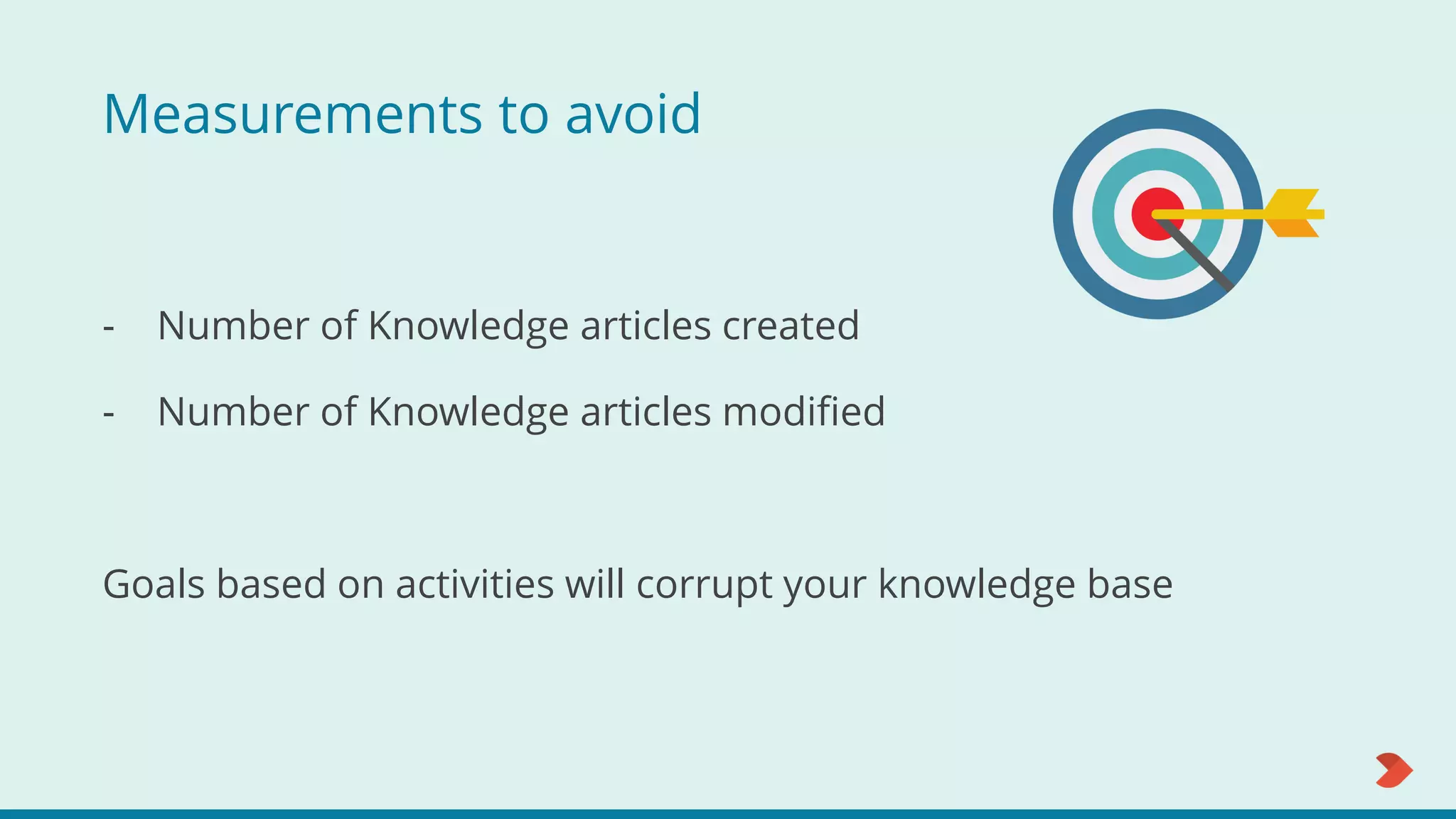 Measurements to avoid
- Number of Knowledge articles created
- Number of Knowledge articles modified
Goals based on activities will corrupt your knowledge base
 