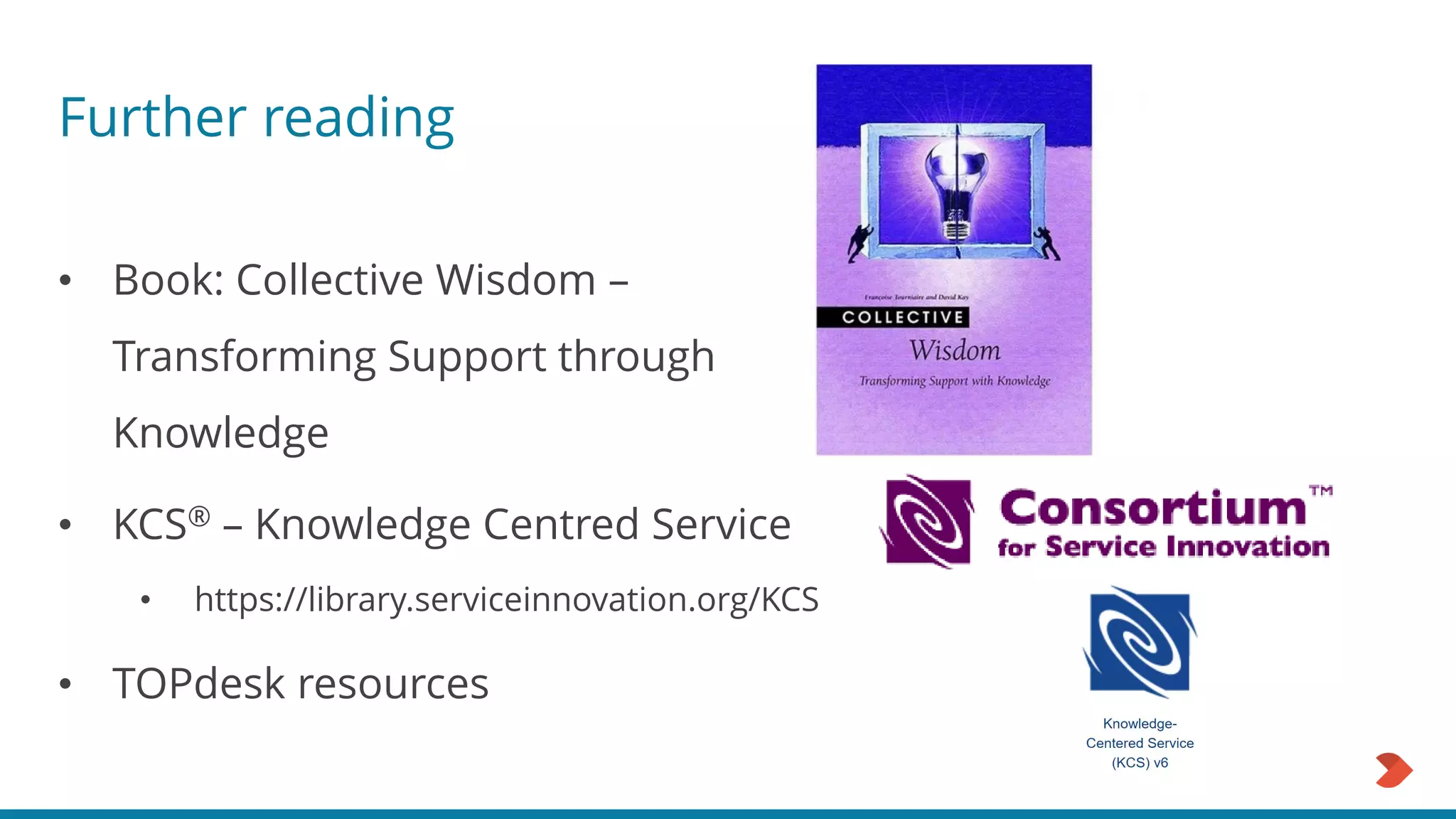Further reading
• Book: Collective Wisdom –
Transforming Support through
Knowledge
• KCS® – Knowledge Centred Service
• https://library.serviceinnovation.org/KCS
• TOPdesk resources
 