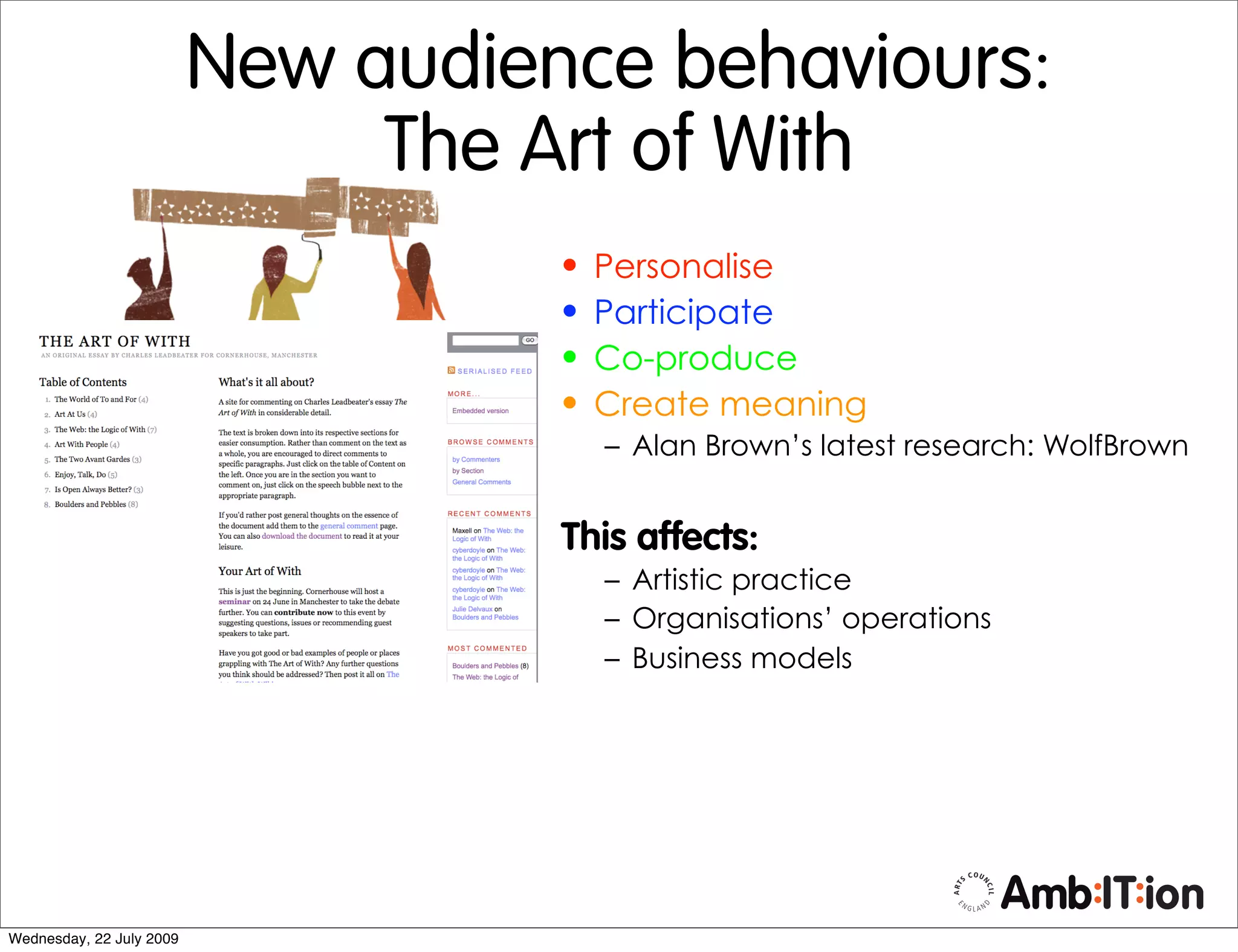 New audience behaviours:
                               The Art of With
                                    •   Personalise
                                    •   Participate
                                    •   Co-produce
                                    •   Create meaning
                                        – Alan Brown’s latest research: WolfBrown


                                    This affects:
                                        – Artistic practice
                                        – Organisations’ operations
                                        – Business models




Wednesday, 22 July 2009
 