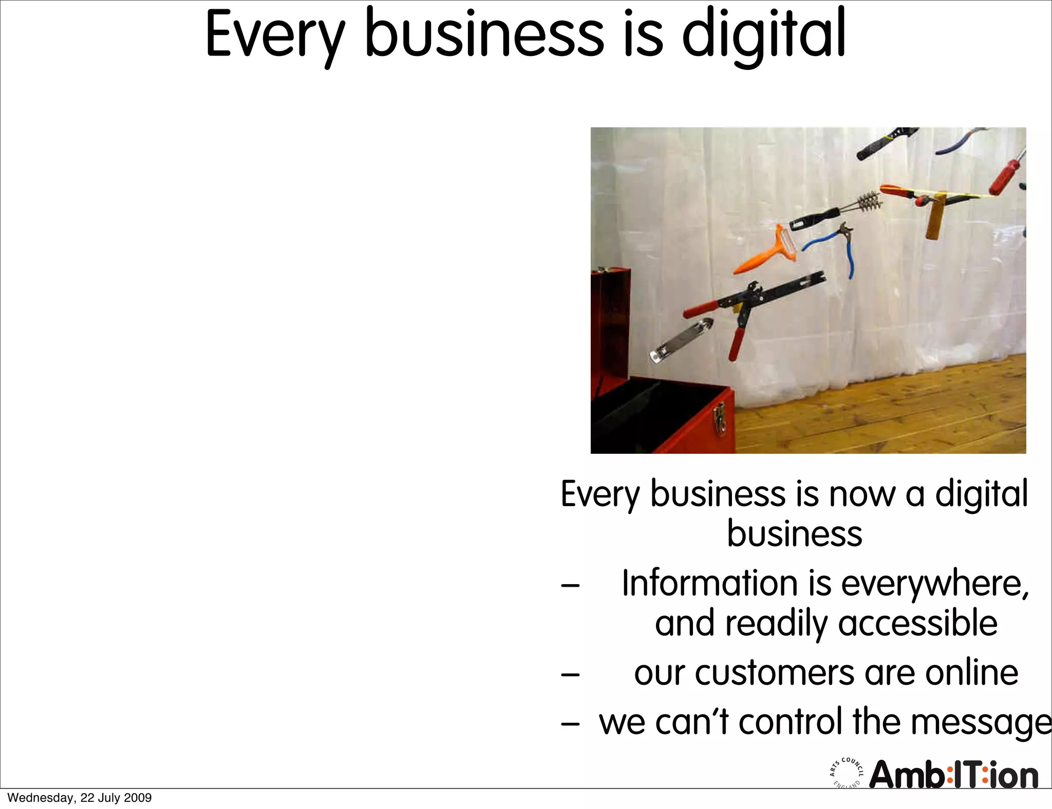 Every business is digital




                                       Every business is now a digital
                                                  business
                                       – Information is everywhere,
                                             and readily accessible
                                       – our customers are online
                                       – we can’t control the message
Wednesday, 22 July 2009
 