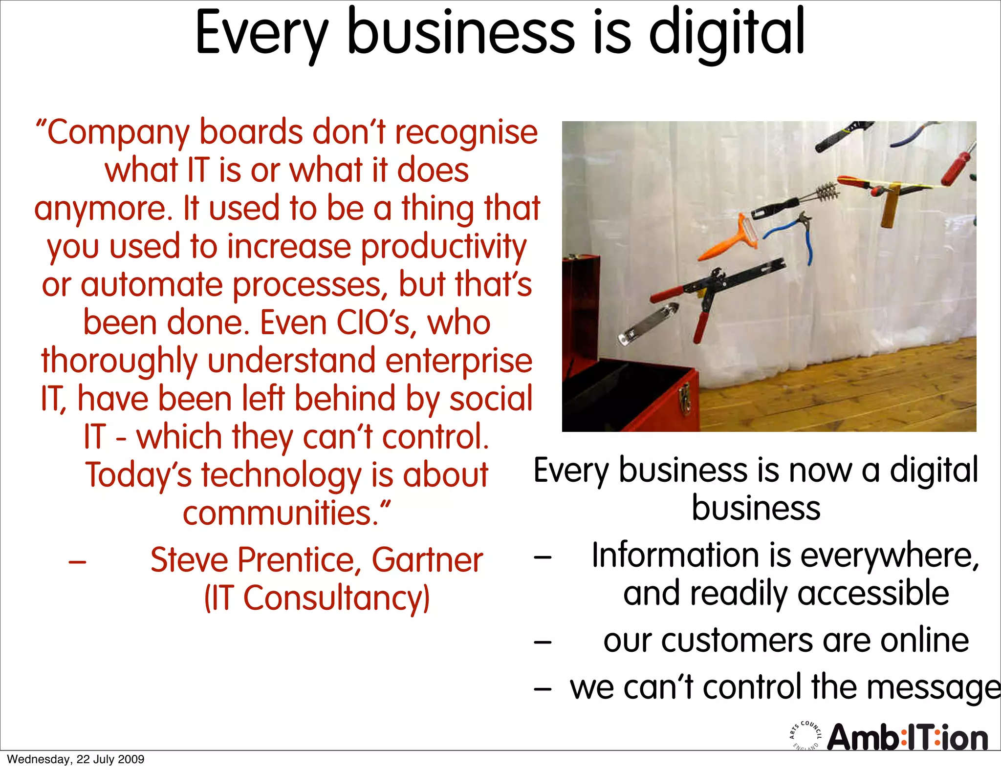 Every business is digital
    “Company boards don’t recognise
          what IT is or what it does
    anymore. It used to be a thing that
     you used to increase productivity
    or automate processes, but that’s
        been done. Even CIO’s, who
    thoroughly understand enterprise
    IT, have been left behind by social
        IT - which they can’t control.
        Today’s technology is about Every business is now a digital
                communities.”                     business
       –      Steve Prentice, Gartner – Information is everywhere,
                  (IT Consultancy)           and readily accessible
                                        – our customers are online
                                        – we can’t control the message
Wednesday, 22 July 2009
 