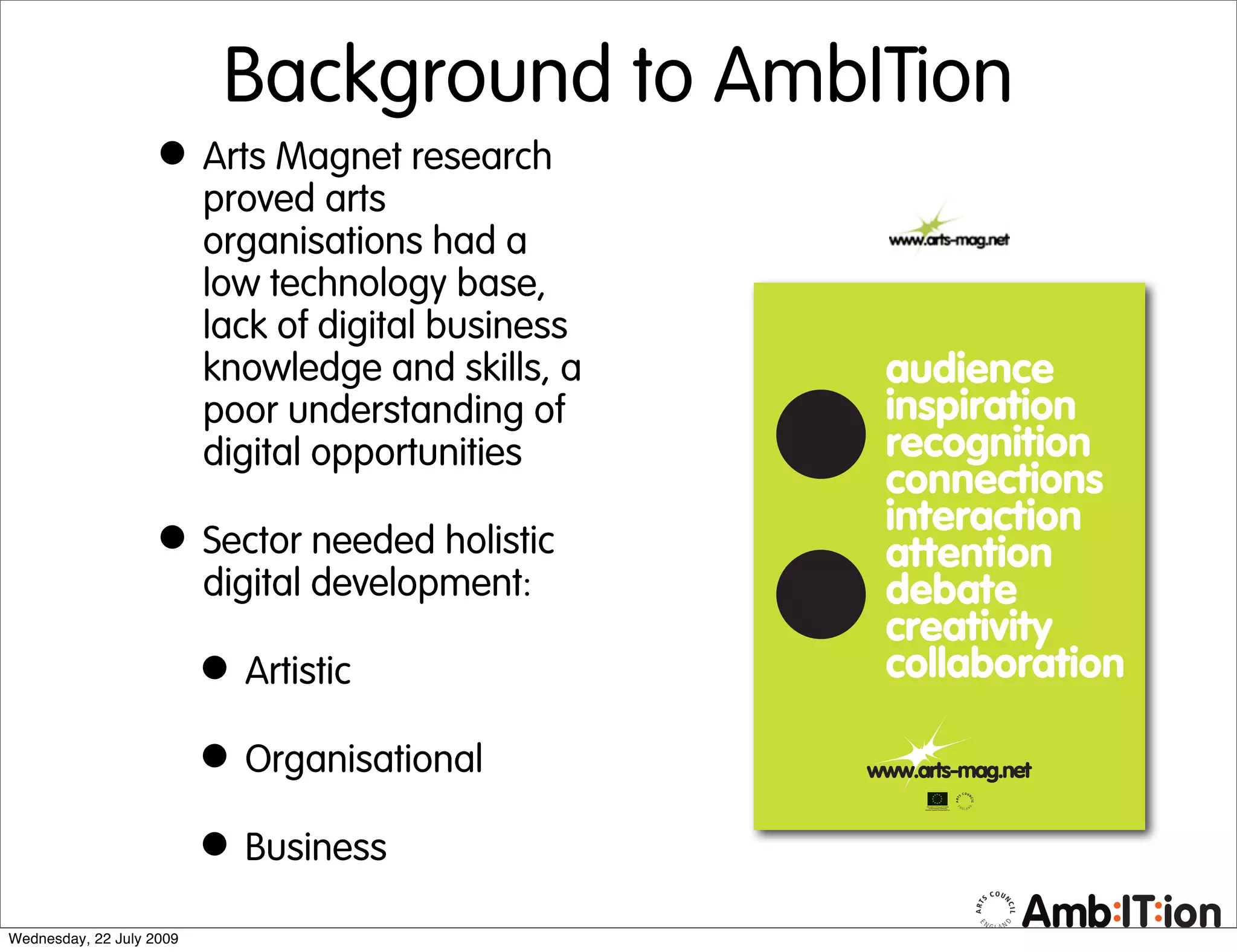 Background to AmbITion
                   • Arts Magnet research
                          proved arts
                          organisations had a
                          low technology base,
                          lack of digital business
                          knowledge and skills, a
                          poor understanding of
                          digital opportunities

                   • Sector needed holistic
                          digital development:

                          • Artistic
                          • Organisational
                          • Business
Wednesday, 22 July 2009
 