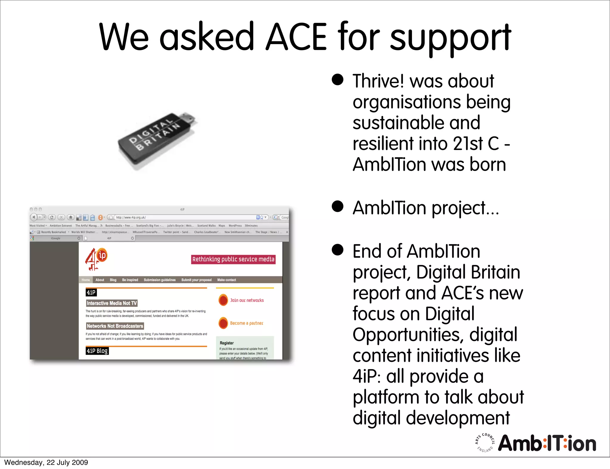 We asked ACE for support
                                       • Thrive! was about
                                         organisations being
                                         sustainable and
                                         resilient into 21st C -
                                         AmbITion was born

                                       • AmbITion project...
                                       • End of AmbITion
                                         project, Digital Britain
                                         report and ACE’s new
                                         focus on Digital
                                         Opportunities, digital
                                         content initiatives like
                                         4iP: all provide a
                                         platform to talk about
                                         digital development

Wednesday, 22 July 2009
 