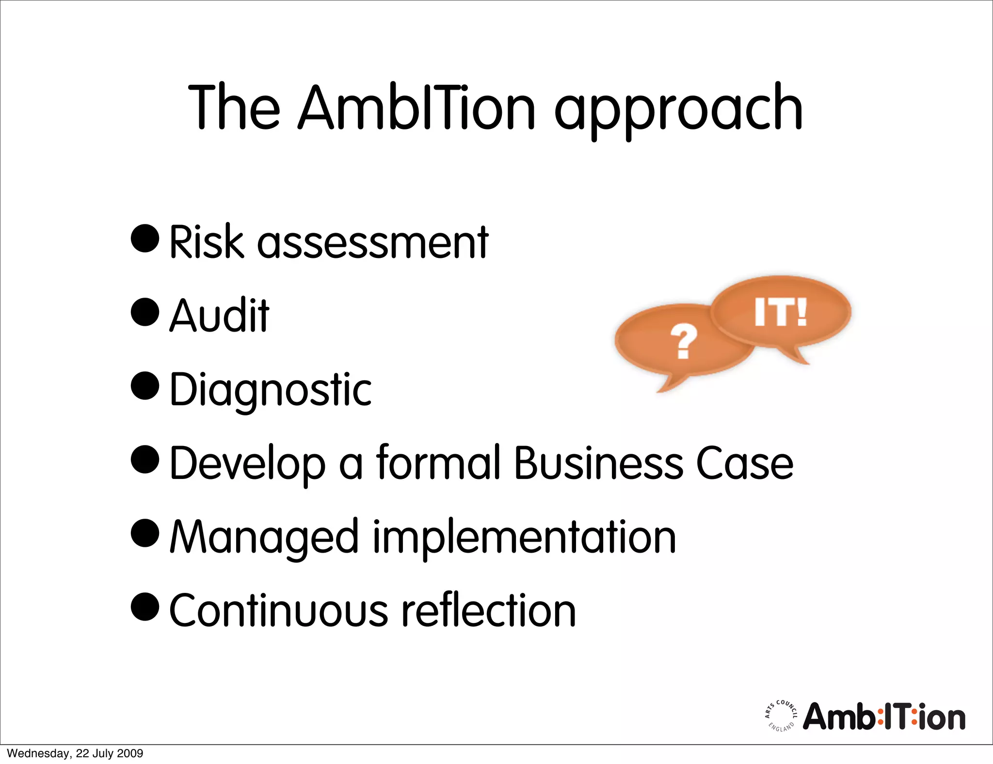 The AmbITion approach

                   • Risk assessment
                   • Audit
                   • Diagnostic
                   • Develop a formal Business Case
                   • Managed implementation
                   • Continuous reflection
Wednesday, 22 July 2009
 