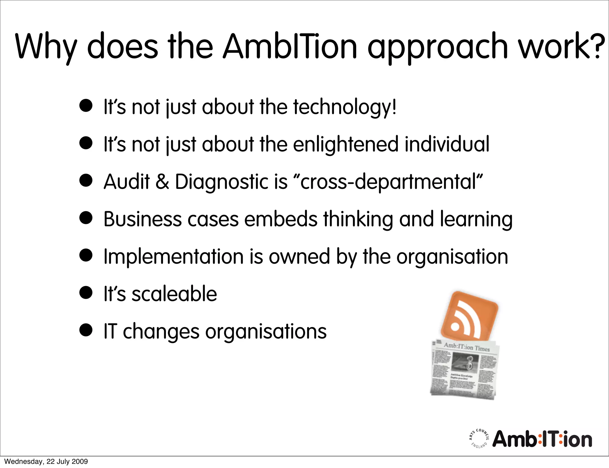Why does the AmbITion approach work?
                   • It’s not just about the technology!
                   • It’s not just about the enlightened individual
                   • Audit & Diagnostic is “cross-departmental”
                   • Business cases embeds thinking and learning
                   • Implementation is owned by the organisation
                   • It’s scaleable
                   • IT changes organisations


Wednesday, 22 July 2009
 