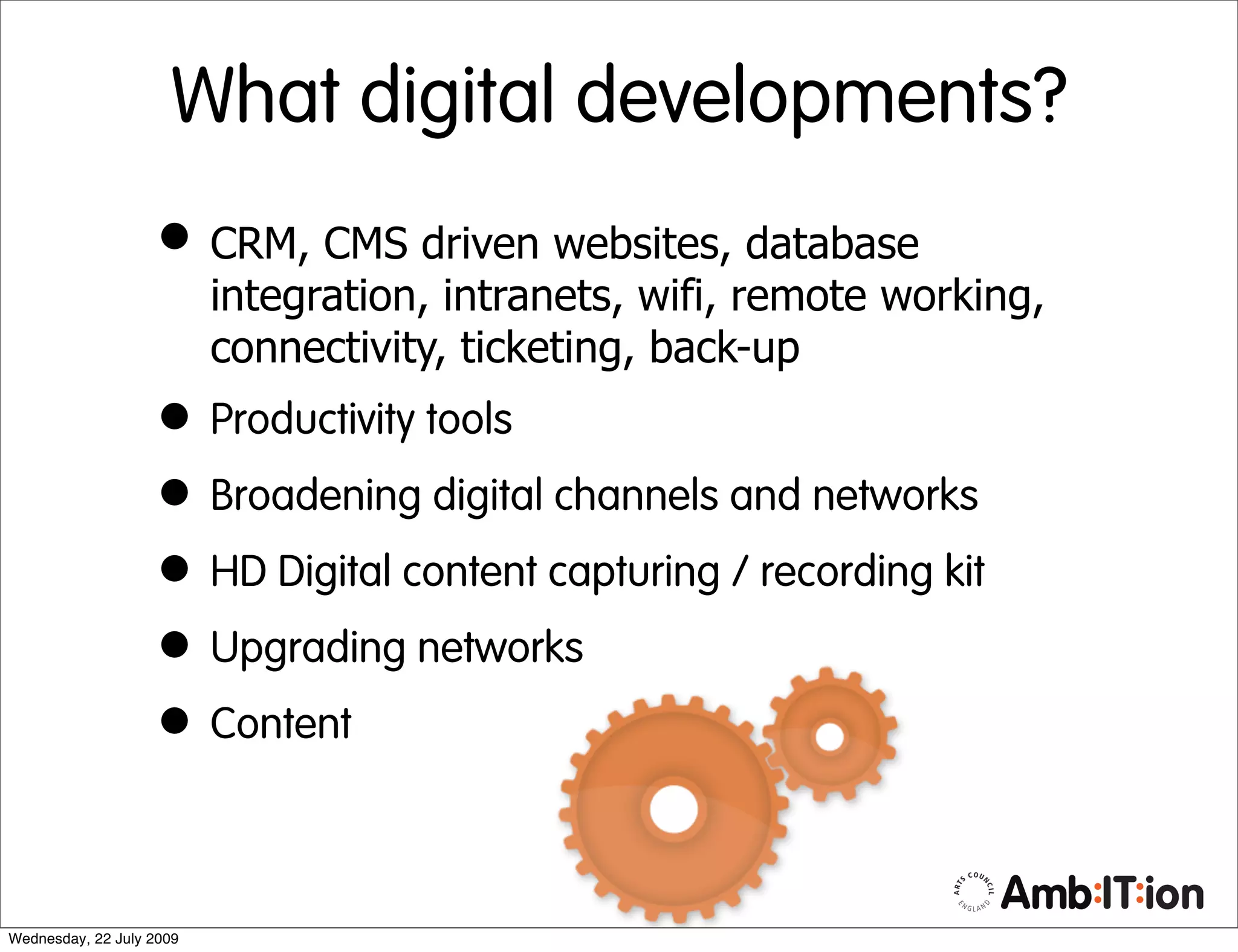 What digital developments?
                   • CRM, CMS driven websites, database
                          integration, intranets, wifi, remote working,
                          connectivity, ticketing, back-up
                   • Productivity tools
                   • Broadening digital channels and networks
                   • HD Digital content capturing / recording kit
                   • Upgrading networks
                   • Content

Wednesday, 22 July 2009
 