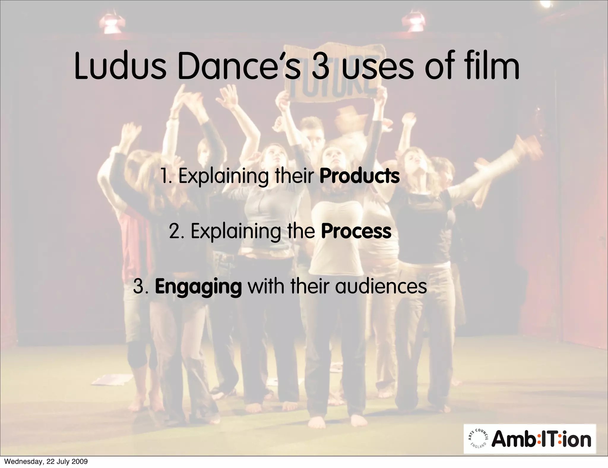 Ludus Dance’s 3 uses of film

                            1. Explaining their Products

                             2. Explaining the Process

                          3. Engaging with their audiences




Wednesday, 22 July 2009
 
