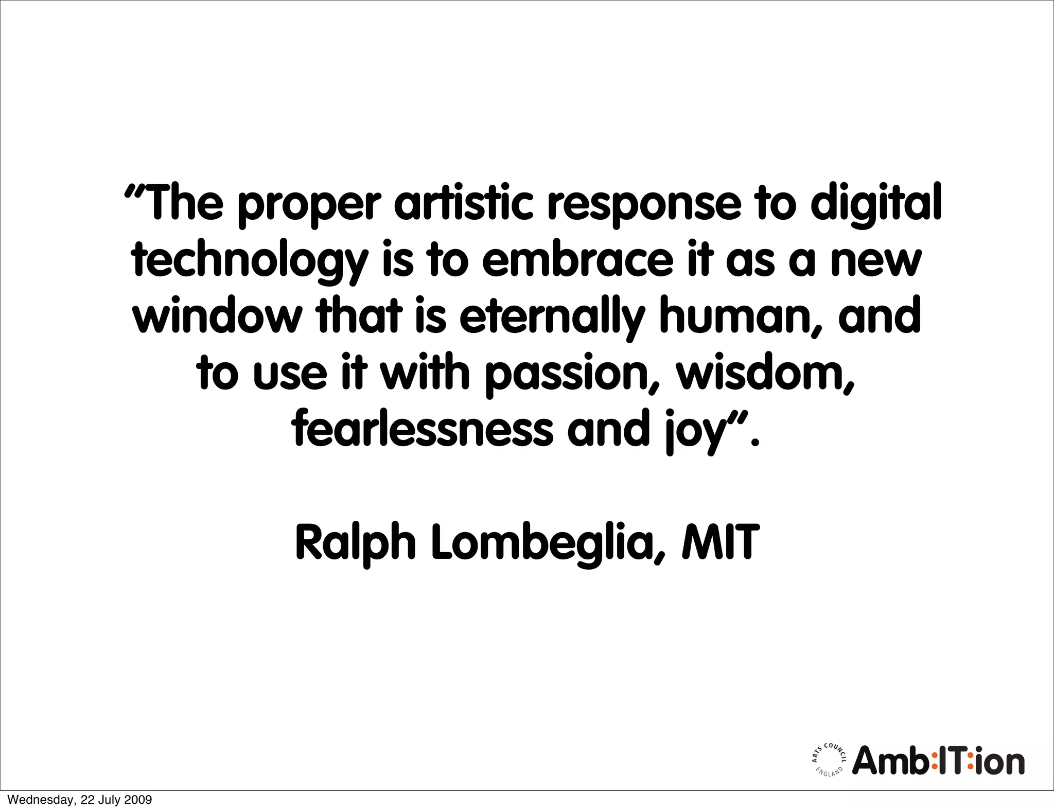 “The proper artistic response to digital
                  technology is to embrace it as a new
                  window that is eternally human, and
                     to use it with passion, wisdom,
                          fearlessness and joy”.

                          Ralph Lombeglia, MIT



Wednesday, 22 July 2009
 