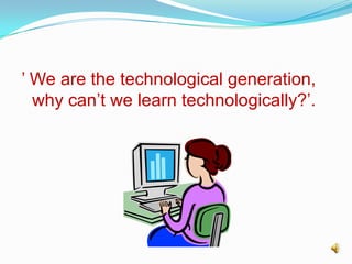 ’ We are the technological generation, why can’t we learn technologically?’. 