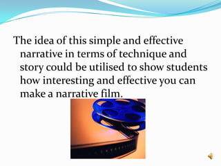 The idea of this simple and effective narrative in terms of technique and story could be utilised to show students how interesting and effective you can make a narrative film. 