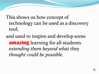 This shows us how concept of technology can be used as a discovery tool, and used to inspire and develop some amazing learning for all students extending them beyond what they thought could be possible.