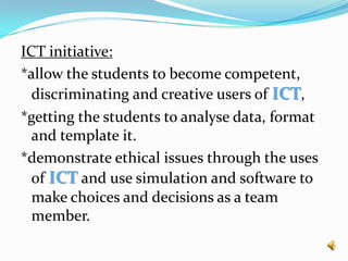 ICT initiative: *allow the students to become competent, discriminating and creative users of ICT, *getting the students to analyse data, format and template it. *demonstrate ethical issues through the uses of ICT and use simulation and software to make choices and decisions as a team member.