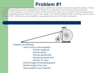 Problem #1
You are at a museum with an antique bicycle exhibit that allows visitors to pedal the bikes. There
is a penny farthing with the highest point of the front wheel at 4 feet off the ground and the
bottom of the wheel is on a 6 inch stand off the ground to allow you to pedal. The boarding point
is 45 counterclockwise from the top of the wheel. The ramp leading to the boarding point is at an
incline of 20 . When you start pedaling, you pedal at a rate of 5 mph clockwise.
Complete the following:
-write a sine or cosine equation
-find the amplitude
-find the period
-find the vertical shift
-find the horizontal shift
-find the “b” value
-find the height of the boarding point
-find the length of the ramp
-draw a graph for your equation
 