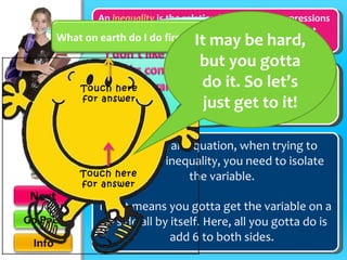 Just like in an equation, when trying to solve an inequality, you need to isolate the variable. It just means you gotta get the variable on a side all by itself. Here, all you gotta do is add 6 to both sides. An   inequality   is the relation between two expressions that are not equal, employing a sign such as ≠ “not equal to,” > “greater than,” or < “less than.” <  -10 Y - 6 + 6 + 6 variable What on earth do I do first? It may be hard, but you gotta do it. So let’s just get to it! Touch here for answer Touch here for answer 