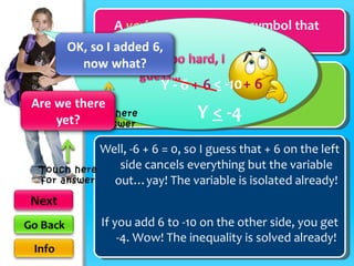 A  variable  is a letter or symbol that represents a value… Well, -6 + 6 = 0, so I guess that + 6 on the left side cancels everything but the variable out…yay! The variable is isolated already! <  -10 Y - 6 + 6 + 6 If you add 6 to -10 on the other side, you get -4. Wow! The inequality is solved already! Y  <  -4 variable Touch here for answer Touch here for answer 