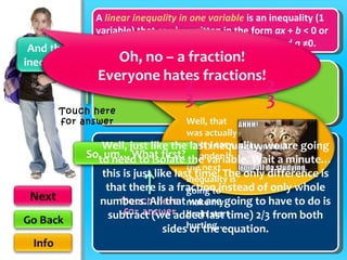 A  linear inequality in one variable  is an inequality (1 variable) that can be written in the form  ax  +  b  < 0 or  ax  +  b  > 0, where  a  &  b  are real numbers and  a  ≠0. + x  >  11 Well, just like the last inequality, we are going to need to isolate the variable. Wait a minute…this is just like last time! The only difference is that there is a fraction instead of only whole numbers. All that we are going to have to do is subtract (we added last time) 2/3 from both sides of the equation. Well, that was actually pretty easy. I wonder if the next inequality is going to make my brain start hurting… Touch here for answer Touch here for answer 3 2 3 -  2 3 -  2 