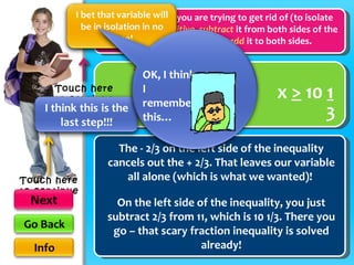 When the number you are trying to get rid of (to isolate the variable) is  positive ,  subtract  it from both sides of the inequality. When it is  negative ,  add  it to both sides. + x  >  11 The - 2/3 on the left side of the inequality cancels out the + 2/3. That leaves our variable all alone (which is what we wanted)!  On the left side of the inequality, you just subtract 2/3 from 11, which is 10 1/3. There you go – that scary fraction inequality is solved already! x  >  10  1 3 numbers with a variable 3 2 3 -  2 3 -  2 Touch here to continue Touch here to continue OK, I think I remember this… 