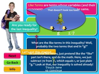 Like Terms  are terms whose variables (and their exponents such as the 2 in x 2 ) are the same. 71g  –  70g  <  -7 + 6 + 6 What are the like terms in this inequality? Well, probably the two terms that end in “g!” To combine like terms, just pretend like the “like” part isn’t there, and do the math. Here, we just subtract 70 from 71, which equals 1, or just plain “g.” Look at that, our inequality is solved already! g  <  -7 Touch here to continue Like terms That doesn’t look too bad!! Touch here to continue 
