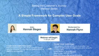 A Simple Framework for Complex User Goals
Hannah Stegen Hannah Flynn
With: Moderated by:
TO USE YOUR COMPUTER'S AUDIO:
When the webinar begins, you will be connected to audio
using your computer's microphone and speakers (VoIP). A
headset is recommended.
Webinar will begin:
11:00 am, PDT
TO USE YOUR TELEPHONE:
If you prefer to use your phone, you must select "Use
Telephone" after joining the webinar and call in using the
numbers below.
United States: +1 (415) 930-5321
Access Code: 994-059-225
Audio PIN: Shown after joining the webinar
--OR--
Setting the Customer’s Journey
Webinar Series
 