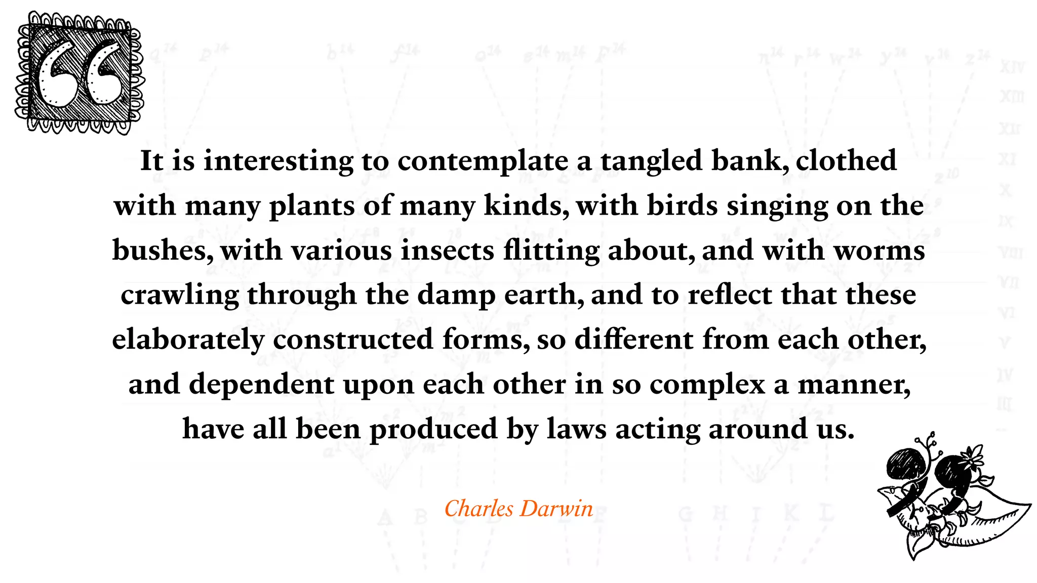 It is interesting to contemplate a tangled bank, clothed
with many plants of many kinds, with birds singing on the
bushes, with various insects ﬂitting about, and with worms
crawling through the damp earth, and to reﬂect that these
elaborately constructed forms, so diﬀerent from each other,
and dependent upon each other in so complex a manner,
have all been produced by laws acting around us.
Charles Darwin
 