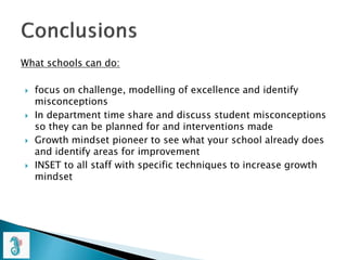 What schools can do:
 focus on challenge, modelling of excellence and identify
misconceptions
 In department time share and discuss student misconceptions
so they can be planned for and interventions made
 Growth mindset pioneer to see what your school already does
and identify areas for improvement
 INSET to all staff with specific techniques to increase growth
mindset
 