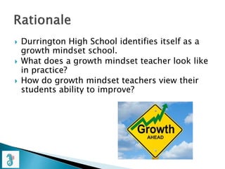  Durrington High School identifies itself as a
growth mindset school.
 What does a growth mindset teacher look like
in practice?
 How do growth mindset teachers view their
students ability to improve?
 