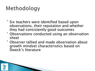 
Six teachers were identified based upon
observations, their reputation and whether
they had consistently good outcomes

Observations conducted using an observation
sheet

Observer tallied and made observation about
growth mindset characteristics based on
Dweck’s literature
 