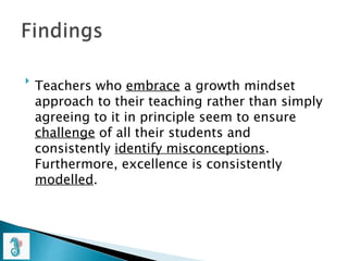 
Teachers who embrace a growth mindset
approach to their teaching rather than simply
agreeing to it in principle seem to ensure
challenge of all their students and
consistently identify misconceptions.
Furthermore, excellence is consistently
modelled.
 