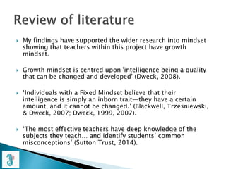  My findings have supported the wider research into mindset
showing that teachers within this project have growth
mindset.
 Growth mindset is centred upon 'intelligence being a quality
that can be changed and developed' (Dweck, 2008).
 ‘Individuals with a Fixed Mindset believe that their
intelligence is simply an inborn trait—they have a certain
amount, and it cannot be changed.’ (Blackwell, Trzesniewski,
& Dweck, 2007; Dweck, 1999, 2007).
 ‘The most effective teachers have deep knowledge of the
subjects they teach… and identify students’ common
misconceptions’ (Sutton Trust, 2014).
 
