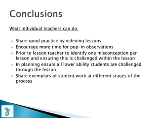What individual teachers can do:
 Share good practice by videoing lessons
 Encourage more time for pop-in observations
 Prior to lesson teacher to identify one misconception per
lesson and ensuring this is challenged within the lesson
 In planning ensure all lower ability students are challenged
through the lesson
 Share exemplars of student work at different stages of the
process
 