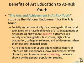 Benefits of Art Education to At-Risk
Youth
Next
• “The Arts and Achievement in At-Risk Youth”
study by the National Endowment for the Arts
found:
– Socially and economically disadvantaged children and
teenagers who have high levels of arts engagement or
arts learning show more positive outcomes in a
variety of areas (grades, test scores, high school
graduation, college enrollment and achievement) than
their low-arts-engaged peers
– At-risk teenagers or young adults with a history of
intensive arts experiences show achievement levels
closer to, and in some cases exceeding, the levels
shown by the general population studied.
 